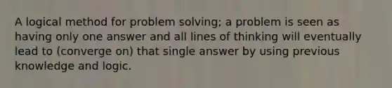 A logical method for problem solving; a problem is seen as having only one answer and all lines of thinking will eventually lead to (converge on) that single answer by using previous knowledge and logic.