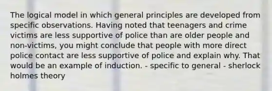 The logical model in which general principles are developed from specific observations. Having noted that teenagers and crime victims are less supportive of police than are older people and non-victims, you might conclude that people with more direct police contact are less supportive of police and explain why. That would be an example of induction. - specific to general - sherlock holmes theory