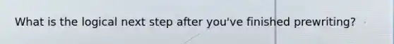 What is the logical next step after you've finished prewriting?