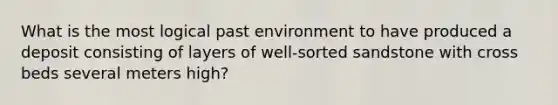 What is the most logical past environment to have produced a deposit consisting of layers of well-sorted sandstone with cross beds several meters high?