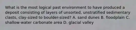 What is the most logical past environment to have produced a deposit consisting of layers of unsorted, unstratified sedimentary clasts, clay-sized to boulder-sized? A. sand dunes B. floodplain C. shallow-water carbonate area D. glacial valley