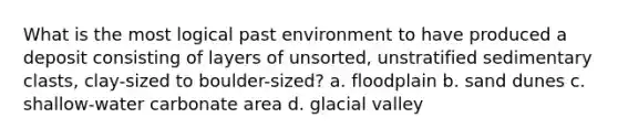 What is the most logical past environment to have produced a deposit consisting of layers of unsorted, unstratified sedimentary clasts, clay-sized to boulder-sized? a. floodplain b. sand dunes c. shallow-water carbonate area d. glacial valley