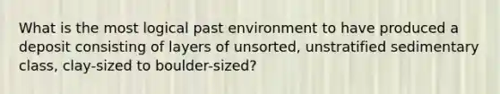 What is the most logical past environment to have produced a deposit consisting of layers of unsorted, unstratified sedimentary class, clay-sized to boulder-sized?