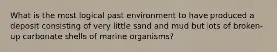 What is the most logical past environment to have produced a deposit consisting of very little sand and mud but lots of broken-up carbonate shells of marine organisms?