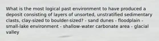 What is the most logical past environment to have produced a deposit consisting of layers of unsorted, unstratified sedimentary clasts, clay-sized to boulder-sized? - sand dunes - floodplain - small-lake environment - shallow-water carbonate area - glacial valley