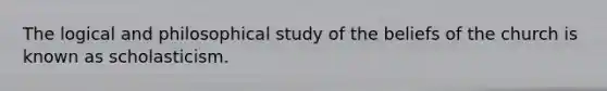 The logical and philosophical study of the beliefs of the church is known as scholasticism.