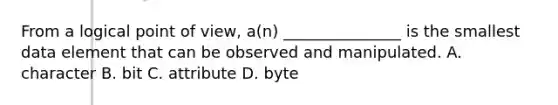 From a logical point of view, a(n) _______________ is the smallest data element that can be observed and manipulated. A. character B. bit C. attribute D. byte