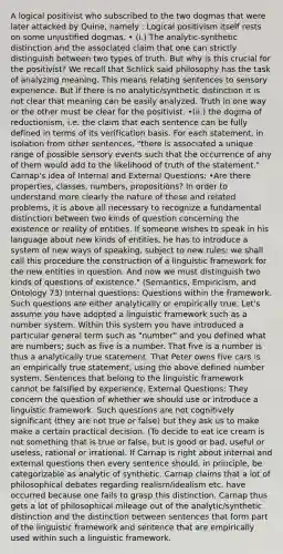 A logical positivist who subscribed to the two dogmas that were later attacked by Quine, namely : Logical positivism itself rests on some unjustified dogmas. • (i.) The analytic-synthetic distinction and the associated claim that one can strictly distinguish between two types of truth. But why is this crucial for the positivist? We recall that Schlick said philosophy has the task of analyzing meaning. This means relating sentences to sensory experience. But if there is no analytic/synthetic distinction it is not clear that meaning can be easily analyzed. Truth in one way or the other must be clear for the positivist. •(ii.) the dogma of reductionism, i.e. the claim that each sentence can be fully defined in terms of its verification basis. For each statement, in isolation from other sentences, "there is associated a unique range of possible sensory events such that the occurrence of any of them would add to the likelihood of truth of the statement." Carnap's idea of Internal and External Questions: •Are there properties, classes, numbers, propositions? In order to understand more clearly the nature of these and related problems, it is above all necessary to recognize a fundamental distinction between two kinds of question concerning the existence or reality of entities. If someone wishes to speak in his language about new kinds of entities, he has to introduce a system of new ways of speaking, subject to new rules; we shall call this procedure the construction of a linguistic framework for the new entities in question. And now we must distinguish two kinds of questions of existence." (Semantics, Empiricism, and Ontology 73) Internal questions: Questions within the framework. Such questions are either analytically or empirically true. Let's assume you have adopted a linguistic framework such as a number system. Within this system you have introduced a particular general term such as "number" and you defined what are numbers; such as five is a number. That five is a number is thus a analytically true statement. That Peter owns five cars is an empirically true statement, using the above defined number system. Sentences that belong to the linguistic framework cannot be falsified by experience. External Questions: They concern the question of whether we should use or introduce a linguistic framework. Such questions are not cognitively significant (they are not true or false) but they ask us to make make a certain practical decision. (To decide to eat ice cream is not something that is true or false, but is good or bad, useful or useless, rational or irrational. If Carnap is right about internal and external questions then every sentence should, in principle, be categorizable as analytic of synthetic. Carnap claims that a lot of philosophical debates regarding realism/idealism etc. have occurred because one fails to grasp this distinction. Carnap thus gets a lot of philosophical mileage out of the analytic/synthetic distinction and the distinction between sentences that form part of the linguistic framework and sentence that are empirically used within such a linguistic framework.