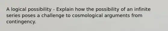 A logical possibility - Explain how the possibility of an infinite series poses a challenge to cosmological arguments from contingency.