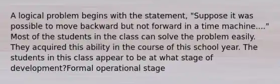 A logical problem begins with the statement, "Suppose it was possible to move backward but not forward in a time machine...." Most of the students in the class can solve the problem easily. They acquired this ability in the course of this school year. The students in this class appear to be at what stage of development?Formal operational stage