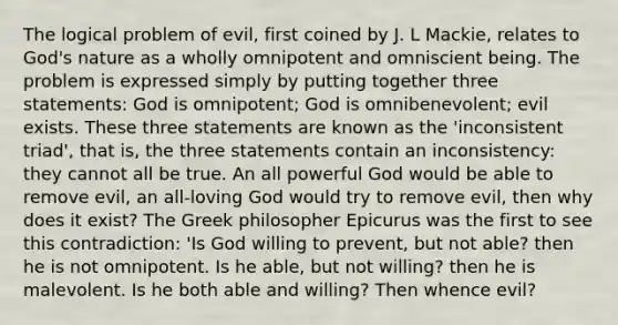 The logical problem of evil, first coined by J. L Mackie, relates to God's nature as a wholly omnipotent and omniscient being. The problem is expressed simply by putting together three statements: God is omnipotent; God is omnibenevolent; evil exists. These three statements are known as the 'inconsistent triad', that is, the three statements contain an inconsistency: they cannot all be true. An all powerful God would be able to remove evil, an all-loving God would try to remove evil, then why does it exist? The Greek philosopher Epicurus was the first to see this contradiction: 'Is God willing to prevent, but not able? then he is not omnipotent. Is he able, but not willing? then he is malevolent. Is he both able and willing? Then whence evil?