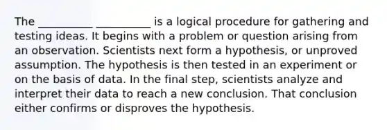 The __________ __________ is a logical procedure for gathering and testing ideas. It begins with a problem or question arising from an observation. Scientists next form a hypothesis, or unproved assumption. The hypothesis is then tested in an experiment or on the basis of data. In the final step, scientists analyze and interpret their data to reach a new conclusion. That conclusion either confirms or disproves the hypothesis.