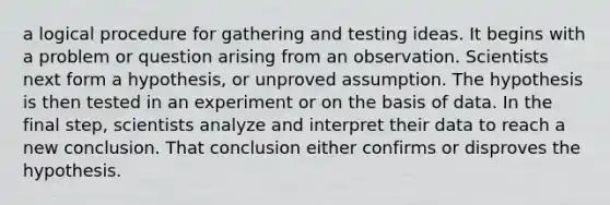 a logical procedure for gathering and testing ideas. It begins with a problem or question arising from an observation. Scientists next form a hypothesis, or unproved assumption. The hypothesis is then tested in an experiment or on the basis of data. In the final step, scientists analyze and interpret their data to reach a new conclusion. That conclusion either confirms or disproves the hypothesis.