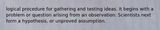 logical procedure for gathering and testing ideas. It begins with a problem or question arising from an observation. Scientists next form a hypothesis, or unproved assumption.