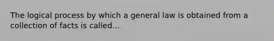 The logical process by which a general law is obtained from a collection of facts is called...