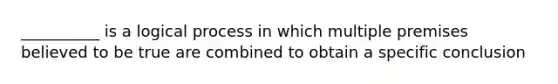 __________ is a logical process in which multiple premises believed to be true are combined to obtain a specific conclusion