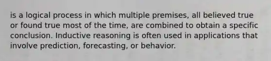 is a logical process in which multiple premises, all believed true or found true most of the time, are combined to obtain a specific conclusion. Inductive reasoning is often used in applications that involve prediction, forecasting, or behavior.