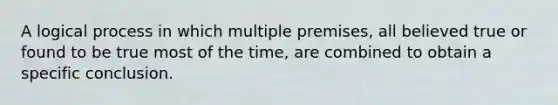 A logical process in which multiple premises, all believed true or found to be true most of the time, are combined to obtain a specific conclusion.