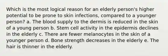 Which is the most logical reason for an elderly person's higher potential to be prone to skin infections, compared to a younger person? a. The blood supply to the dermis is reduced in the skin of a young person b. Stem cell activity in the epidermis declines in the elderly c. There are fewer melanocytes in the skin of a younger person d. Bone strength decreases in the elderly e. The hair is thinner in the elderly.