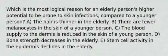 Which is the most logical reason for an elderly person's higher potential to be prone to skin infections, compared to a younger person? A) The hair is thinner in the elderly. B) There are fewer melanocytes in the skin of a younger person. C) <a href='https://www.questionai.com/knowledge/k7oXMfj7lk-the-blood' class='anchor-knowledge'>the blood</a> supply to <a href='https://www.questionai.com/knowledge/kEsXbG6AwS-the-dermis' class='anchor-knowledge'>the dermis</a> is reduced in the skin of a young person. D) Bone strength decreases in the elderly. E) Stem cell activity in <a href='https://www.questionai.com/knowledge/kBFgQMpq6s-the-epidermis' class='anchor-knowledge'>the epidermis</a> declines in the elderly.