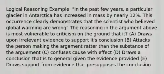 Logical Reasoning Example: "In the past few years, a particular glacier in Antarctica has increased in mass by nearly 12%. This occurrence clearly demonstrates that the scientist who believed global warming are wrong" The reasoning in the argument above is most vulnerable to criticism on the ground that it? (A) Draws upon irrelevant evidence to support it's conclusion (B) Attacks the person making the argement ratter than the substance of the arguement (C) confuses cause with effect (D) Draws a conclusion that is to general given the evidence provided (E) Draws support from evidence that presupposes the conclusion