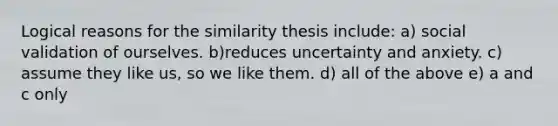 Logical reasons for the similarity thesis include: a) social validation of ourselves. b)reduces uncertainty and anxiety. c) assume they like us, so we like them. d) all of the above e) a and c only