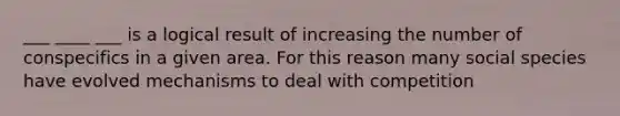___ ____ ___ is a logical result of increasing the number of conspecifics in a given area. For this reason many social species have evolved mechanisms to deal with competition