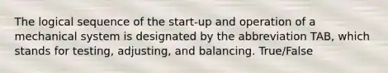 The logical sequence of the start-up and operation of a mechanical system is designated by the abbreviation TAB, which stands for testing, adjusting, and balancing. True/False