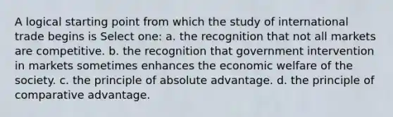 A logical starting point from which the study of international trade begins is Select one: a. the recognition that not all markets are competitive. b. the recognition that government intervention in markets sometimes enhances the economic welfare of the society. c. the principle of absolute advantage. d. the principle of comparative advantage.