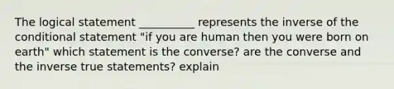 The logical statement __________ represents the inverse of the conditional statement "if you are human then you were born on earth" which statement is the converse? are the converse and the inverse true statements? explain