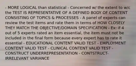 - MORE LOGICAL than statistical - Concerned w/ the extent to w/c the TEST IS REPRESENTATIVE OF A DEFINED BODY OF CONTENT CONSISTING OF TOPICS & PROCESSES - A panel of experts can review the test items and rate them in terms of HOW CLOSELY THEY MATCH THE OBJECTIVE/DOMAIN SPECIFICATION - Ex: if 4 out of 5 experts rated an item essential, the item must not be included in the final form because every expert has to rate it essential - EDUCATIONAL CONTENT VALID TEST - EMPLOYMENT CONTENT VALID TEST - CLINICAL CONTENT VALID TEST - CONSTRUCT UNDERREPRESENTATION - CONTSTRUCT-IRRELEVANT VARIANCE