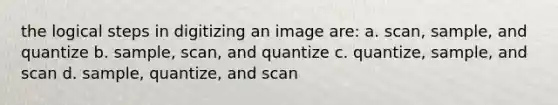 the logical steps in digitizing an image are: a. scan, sample, and quantize b. sample, scan, and quantize c. quantize, sample, and scan d. sample, quantize, and scan