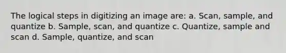 The logical steps in digitizing an image are: a. Scan, sample, and quantize b. Sample, scan, and quantize c. Quantize, sample and scan d. Sample, quantize, and scan