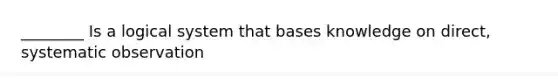 ________ Is a logical system that bases knowledge on direct, systematic observation