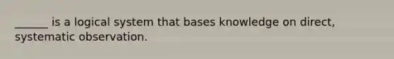 ______ is a logical system that bases knowledge on direct, systematic observation.