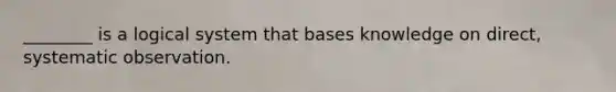 ________ is a logical system that bases knowledge on direct, systematic observation.