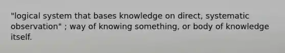 "logical system that bases knowledge on direct, systematic observation" ; way of knowing something, or body of knowledge itself.