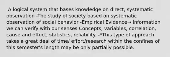 -A logical system that bases knowledge on direct, systematic observation -The study of society based on systematic observation of social behavior -Empirical Evidence→ Information we can verify with our senses Concepts, variables, correlation, cause and effect, statistics, reliability. -*This type of approach takes a great deal of time/ effort/research within the confines of this semester's length may be only partially possible.