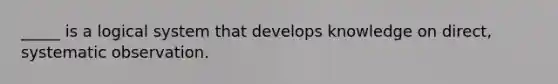 _____ is a logical system that develops knowledge on direct, systematic observation.