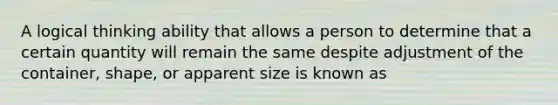 A logical thinking ability that allows a person to determine that a certain quantity will remain the same despite adjustment of the container, shape, or apparent size is known as