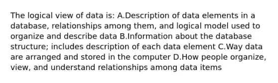 The logical view of data is: A.Description of data elements in a database, relationships among them, and logical model used to organize and describe data B.Information about the database structure; includes description of each data element C.Way data are arranged and stored in the computer D.How people organize, view, and understand relationships among data items