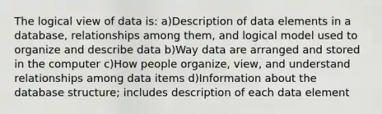 The logical view of data is: a)Description of data elements in a database, relationships among them, and logical model used to organize and describe data b)Way data are arranged and stored in the computer c)How people organize, view, and understand relationships among data items d)Information about the database structure; includes description of each data element