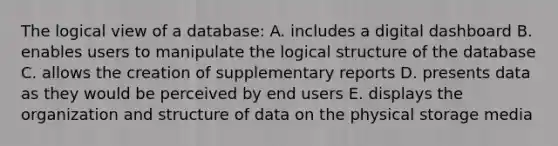 The logical view of a database: A. includes a digital dashboard B. enables users to manipulate the logical structure of the database C. allows the creation of supplementary reports D. presents data as they would be perceived by end users E. displays the organization and structure of data on the physical storage media