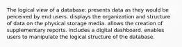 The logical view of a database: presents data as they would be perceived by end users. displays the organization and structure of data on the physical storage media. allows the creation of supplementary reports. includes a digital dashboard. enables users to manipulate the logical structure of the database.