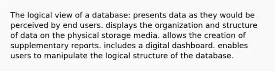 The logical view of a database: presents data as they would be perceived by end users. displays the organization and structure of data on the physical storage media. allows the creation of supplementary reports. includes a digital dashboard. enables users to manipulate the logical structure of the database.