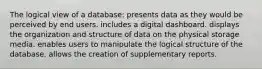 The logical view of a database: presents data as they would be perceived by end users. includes a digital dashboard. displays the organization and structure of data on the physical storage media. enables users to manipulate the logical structure of the database. allows the creation of supplementary reports.