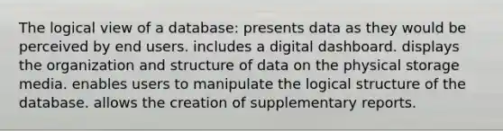 The logical view of a database: presents data as they would be perceived by end users. includes a digital dashboard. displays the organization and structure of data on the physical storage media. enables users to manipulate the logical structure of the database. allows the creation of supplementary reports.