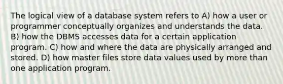 The logical view of a database system refers to A) how a user or programmer conceptually organizes and understands the data. B) how the DBMS accesses data for a certain application program. C) how and where the data are physically arranged and stored. D) how master files store data values used by more than one application program.