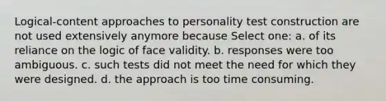 Logical-content approaches to personality test construction are not used extensively anymore because Select one: a. of its reliance on the logic of face validity. b. responses were too ambiguous. c. such tests did not meet the need for which they were designed. d. the approach is too time consuming.