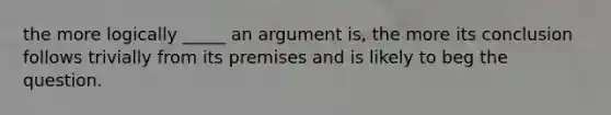 the more logically _____ an argument is, the more its conclusion follows trivially from its premises and is likely to beg the question.